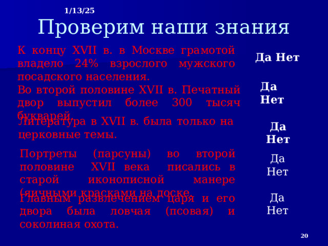 1/13/25 Проверим наши знания К концу XVII в. в Москве грамотой владело 24% взрослого мужского посадского населения. Да Нет Да Нет Во второй половине XVII в. Печатный двор выпустил более 300 тысяч букварей. Литература в XVII в. была только на церковные темы. Да Нет Портреты (парсуны) во второй половине XVII века писались в старой иконописной манере (яичными красками на доске. . Да Нет Да Нет Главным развлечением царя и его двора была ловчая (псовая) и соколиная охота.  