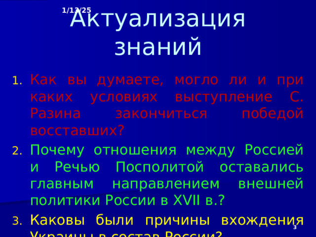 1/13/25 Актуализация знаний Как вы думаете, могло ли и при каких условиях выступление С. Разина закончиться победой восставших? Почему отношения между Россией и Речью Посполитой оставались главным направлением внешней политики России в XVII в.? Каковы были причины вхождения Украины в состав России?   