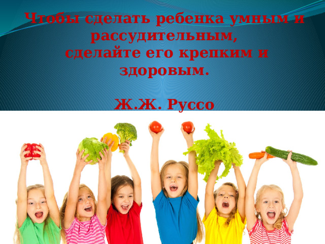 Чтобы сделать ребенка умным и рассудительным,  сделайте его крепким и здоровым.  Ж.Ж. Руссо 