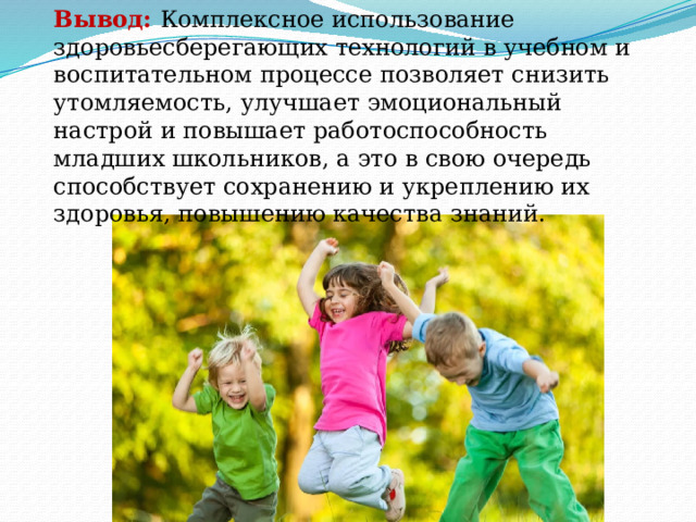 Вывод: Комплексное использование здоровьесберегающих технологий в учебном и воспитательном процессе позволяет снизить утомляемость, улучшает эмоциональный настрой и повышает работоспособность младших школьников, а это в свою очередь способствует сохранению и укреплению их здоровья, повышению качества знаний. 
