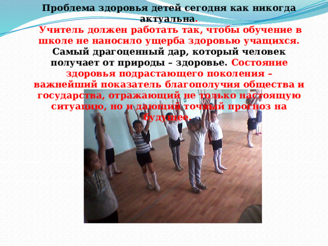 Проблема здоровья детей сегодня как никогда актуальна .  Учитель должен работать так, чтобы обучение в школе не наносило ущерба здоровью учащихся.  Самый драгоценный дар, который человек получает от природы – здоровье. Состояние здоровья подрастающего поколения – важнейший показатель благополучия общества и государства, отражающий не только настоящую ситуацию, но и дающий точный прогноз на будущее . 