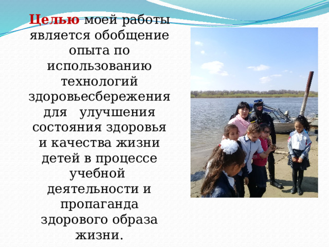 Целью   моей работы является обобщение опыта по использованию технологий здоровьесбережения для   улучшения состояния здоровья и качества жизни детей в процессе учебной деятельности и пропаганда здорового образа жизни .  