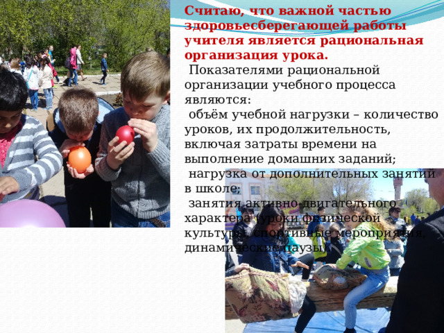 Считаю, что важной частью здоровьесберегающей работы учителя является рациональная организация урока.   Показателями рациональной организации учебного процесса являются:   объём учебной нагрузки – количество уроков, их продолжительность, включая затраты времени на выполнение домашних заданий;   нагрузка от дополнительных занятий в школе;   занятия активно-двигательного характера (уроки физической культуры, спортивные мероприятия, динамические паузы).  