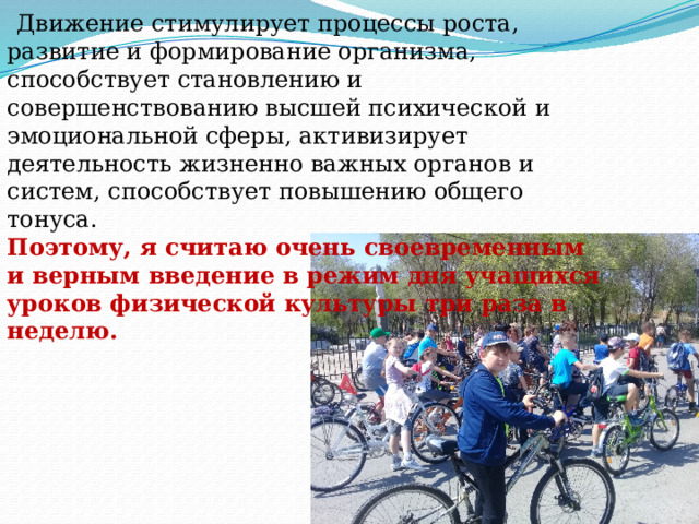  Движение стимулирует процессы роста, развитие и формирование организма, способствует становлению и совершенствованию высшей психической и эмоциональной сферы, активизирует деятельность жизненно важных органов и систем, способствует повышению общего тонуса. Поэтому, я считаю очень своевременным и верным введение в режим дня учащихся уроков физической культуры три раза в неделю.   
