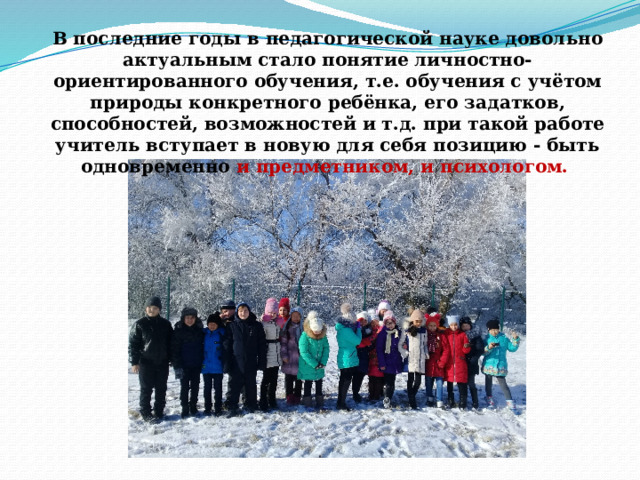 В последние годы в педагогической науке довольно актуальным стало понятие личностно-ориентированного обучения, т.е. обучения с учётом природы конкретного ребёнка, его задатков, способностей, возможностей и т.д. при такой работе учитель вступает в новую для себя позицию - быть одновременно и предметником, и психологом.  