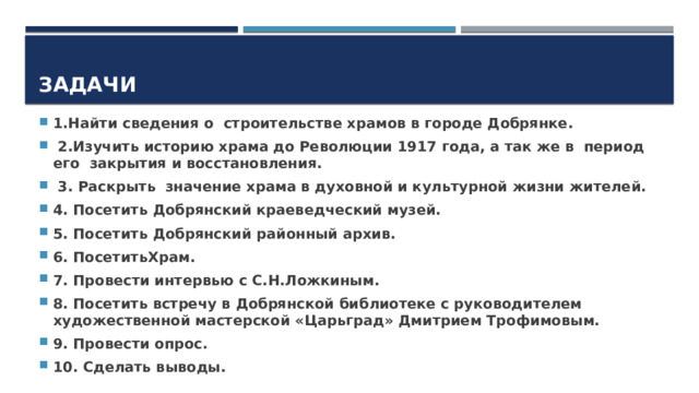 Задачи 1.Найти сведения о строительстве храмов в городе Добрянке.  2.Изучить историю храма до Революции 1917 года, а так же в период его закрытия и восстановления.  3. Раскрыть значение храма в духовной и культурной жизни жителей. 4. Посетить Добрянский краеведческий музей. 5. Посетить Добрянский районный архив. 6. ПосетитьХрам. 7. Провести интервью с С.Н.Ложкиным. 8. Посетить встречу в Добрянской библиотеке с руководителем художественной мастерской «Царьград» Дмитрием Трофимовым. 9. Провести опрос. 10. Сделать выводы. 