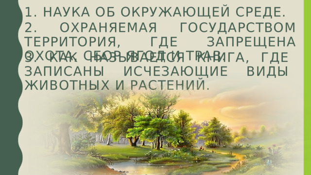 1. Наука об окружающей среде. 2. охраняемая государством территория, где запрещена охота, сбор ягод и трав. 3. Как называется книга, где записаны исчезающие виды животных и растений. 