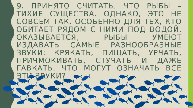 9. Принято считать, что рыбы – тихие существа. однако, это не совсем так. Особенно для тех, кто обитает рядом с ними под водой. Оказывается, рыбы умеют издавать самые разнообразные звуки: крякать, пищать, урчать, причмокивать, стучать и даже гавкать. Что могут означать все эти звуки? 
