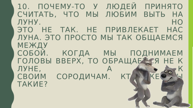 10. Почему-то у людей принято считать, что мы любим выть на луну. Но  это не так. Не привлекает нас луна. Это просто мы так общаемся между  собой. Когда мы поднимаем головы вверх, то обращаемся не к луне, а к  своим сородичам. Кто же мы такие? 
