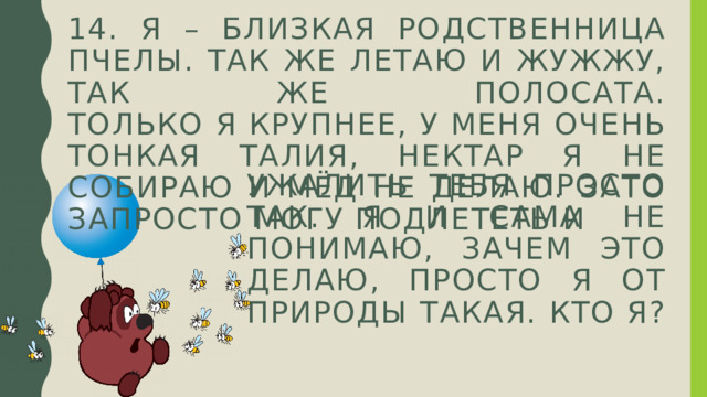14. Я – близкая родственница пчелы. Так же летаю и жужжу, так же полосата.  Только я крупнее, у меня очень тонкая талия, нектар я не собираю и мёд не делаю. Зато запросто могу подлететь и ужалить тебя просто так. Я и сама не понимаю, зачем это делаю, просто я от природы такая. Кто я?   