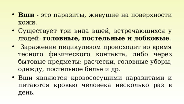 Вши  - это паразиты, живущие на поверхности кожи. Существует три вида вшей, встречающихся у людей: головные, постельные и лобковые .  Заражение педикулезом происходит во время тесного физического контакта, либо через бытовые предметы: расчески, головные уборы, одежду, постельное белье и др. Вши являются кровососущими паразитами и питаются кровью человека несколько раз в день. 