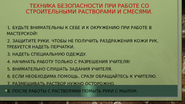 Техника безопасности при работе со строительными растворами и смесями. 1. Будьте внимательны к себе и к окружению при работе в мастерской! 2. Защитите руки. Чтобы не получить раздражения кожи рук, требуется надеть перчатки. 3. Надеть специальную одежду. 4. Начинать работу только с разрешения учителя! 5. Внимательно слушать задания учителя. 6. Если необходима помощь, сразу обращайтесь к учителю. 7. Размешивать раствор нужно осторожно. 8. После работы с растворами помыть руки с мылом. 