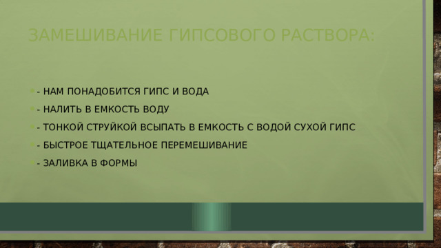 Замешивание гипсового раствора:   - нам понадобится гипс и вода - налить в емкость воду - тонкой струйкой всыпать в емкость с водой сухой гипс - быстрое тщательное перемешивание - заливка в формы 
