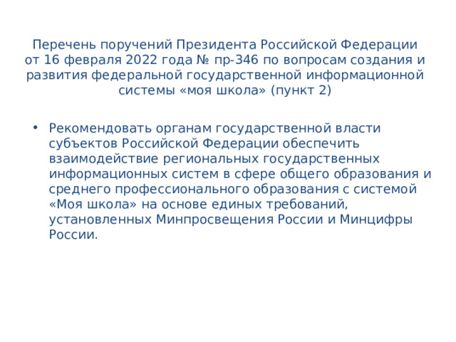 Перечень поручений Президента Российской Федерации от 16 февраля 2022 года № пр-346 по вопросам создания и развития федеральной государственной информационной системы «моя школа» (пункт 2)   Рекомендовать органам государственной власти субъектов Российской Федерации обеспечить взаимодействие региональных государственных информационных систем в сфере общего образования и среднего профессионального образования с системой «Моя школа» на основе единых требований, установленных Минпросвещения России и Минцифры России.  
