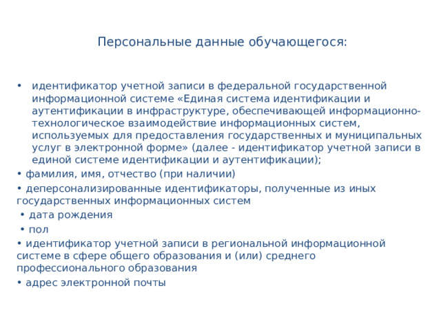  Персональные данные обучающегося: идентификатор учетной записи в федеральной государственной информационной системе «Единая система идентификации и аутентификации в инфраструктуре, обеспечивающей информационно-технологическое взаимодействие информационных систем, используемых для предоставления государственных и муниципальных услуг в электронной форме» (далее - идентификатор учетной записи в единой системе идентификации и аутентификации); • фамилия, имя, отчество (при наличии) • деперсонализированные идентификаторы, полученные из иных государственных информационных систем • дата рождения • пол • идентификатор учетной записи в региональной информационной системе в сфере общего образования и (или) среднего профессионального образования • адрес электронной почты 
