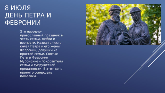 8 июля  ДЕНЬ ПЕТРА И ФЕВРОНИИ Это народно-православный праздник в честь семьи, любви и верности. Назван в честь князя Петра и его жены Февронии, девушки из простой семьи. Святые Петр и Феврония Муромские – покровители семьи и супружеской преданности. В этот день принято совершать помолвки. 