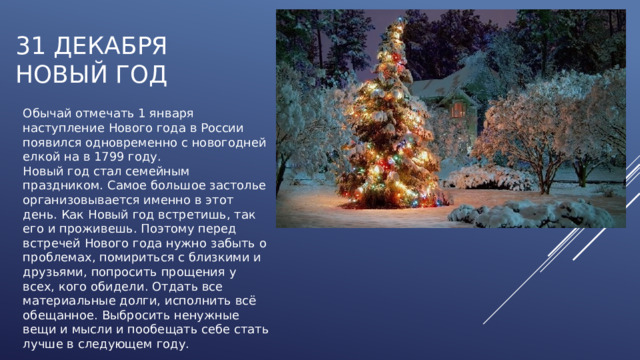 31 декабря  НОВЫЙ ГОД Обычай отмечать 1 января наступление Нового года в России появился одновременно с новогодней елкой на в 1799 году. Новый год стал семейным праздником. Самое большое застолье организовывается именно в этот день. Как Новый год встретишь, так его и проживешь. Поэтому перед встречей Нового года нужно забыть о проблемах, помириться с близкими и друзьями, попросить прощения у всех, кого обидели. Отдать все материальные долги, исполнить всё обещанное. Выбросить ненужные вещи и мысли и пообещать себе стать лучше в следующем году. 
