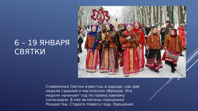 6 – 19 января  СВЯТКИ Славянские Святки известны в народе, как две недели гаданий и магических обрядов. Эта неделя начинает год по православному календарю. В нее включены праздники Рождества, Старого Нового года, Крещения. 