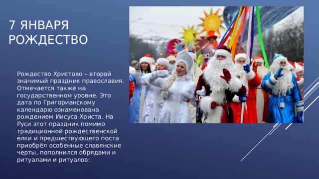 7 января  РОЖДЕСТВО Рождество Христово – второй значимый праздник православия. Отмечается также на государственном уровне. Это дата по Григорианскому календарю ознаменована рождением Иисуса Христа. На Руси этот праздник помимо традиционной рождественской ёлки и предшествующего поста приобрёл особенные славянские черты, пополнился обрядами и ритуалами и ритуалов: 