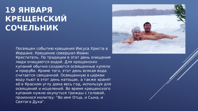 19 января  КРЕЩЕНСКИЙ СОЧЕЛЬНИК Посвящен событию крещения Иисуса Христа в Иордане. Крещение совершал Иоанн Креститель. По традиции в этот день очищения люди очищаются водой. Для крещенских купаний обычно создаются освященные купели и проруби. Кроме того, этот день всякая вода считается священной. Освященную в церкви воду пьют в этот день натощак, а также хранят её в Красном углу дома весь год, используя для освящений и исцелений. Во время крещенского купания нужно окунуться трижды с головой, произнося молитву: 