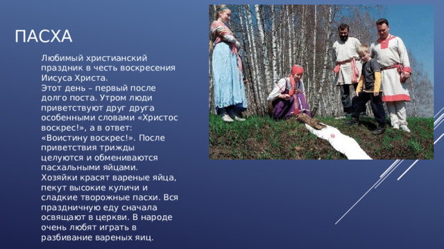 ПАСХА Любимый христианский праздник в честь воскресения Иисуса Христа. Этот день – первый после долго поста. Утром люди приветствуют друг друга особенными словами «Христос воскрес!», а в ответ: «Воистину воскрес!». После приветствия трижды целуются и обмениваются пасхальными яйцами. Хозяйки красят вареные яйца, пекут высокие куличи и сладкие творожные пасхи. Вся праздничную еду сначала освящают в церкви. В народе очень любят играть в разбивание вареных яиц. 