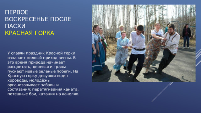 Первое воскресенье после Пасхи  КРАСНАЯ ГОРКА У славян праздник Красной горки означает полный приход весны. В это время природа начинает расцветать, деревья и травы пускают новые зеленые побеги. На Красную горку девушки водят хороводы, молодёжь организовывает забавы и состязания: перетягивания каната, потешные бои, катания на качелях. 