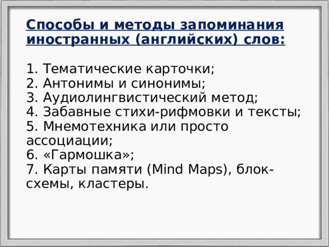 Способы и методы запоминания иностранных (английских) слов:   1. Тематические карточки;  2. Антонимы и синонимы;  3. Аудиолингвистический метод;  4. Забавные стихи-рифмовки и тексты;  5. Мнемотехника или просто ассоциации;  6. «Гармошка»;  7. Карты памяти (Mind Maps), блок-схемы, кластеры.     