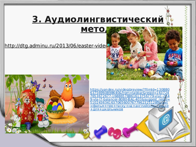 3. Аудиолингвистический метод. http://dtg.adminu.ru/2013/06/easter-video/  https://yandex.ru/video/preview/?filmId=13088063756960898640&from=tabbar&reqid=1637247653672677-16886578861613756779-vla1-2649-vla-l7-balancer-8080-BAL-403&suggest_reqid=510243634163706560076779623251289&text=фильм+про+пасху+на+английском+языке+для+школьников 