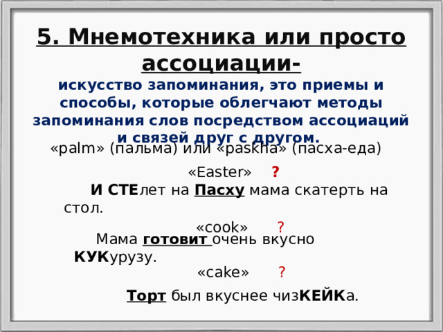 5. Мнемотехника или просто ассоциации- искусство запоминания, это приемы и способы, которые облегчают методы запоминания слов посредством ассоциаций и связей друг с другом. «palm» (пальма) или «paskha» (пасха-еда) «Easter» ?  И СТЕ лет на Пасху мама скатерть на стол. «cook» ?  Мама готовит  очень вкусно КУК урузу. «cake» ? Торт был вкуснее чиз КЕЙК а. 