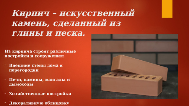 Кирпич – искусственный камень, сделанный из глины и песка. Из кирпича строят различные постройки и сооружения:  Внешние стены дома и перегородки  Печи, камины, мангалы и дымоходы  Хозяйственные постройки  Декоративную облицовку 