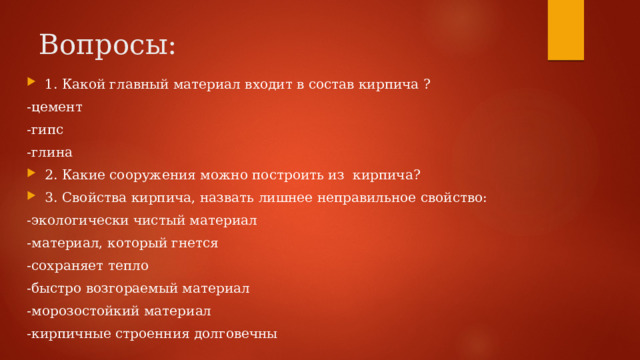 Вопросы: 1. Какой главный материал входит в состав кирпича ? -цемент -гипс -глина 2. Какие сооружения можно построить из кирпича? 3. Свойства кирпича, назвать лишнее неправильное свойство: -экологически чистый материал -материал, который гнется -сохраняет тепло -быстро возгораемый материал -морозостойкий материал -кирпичные строенния долговечны 