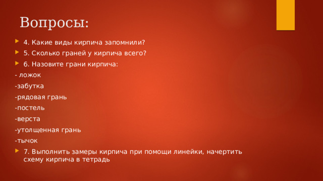 Вопросы:   4. Какие виды кирпича запомнили? 5. Сколько граней у кирпича всего? 6. Назовите грани кирпича: - ложок -забутка -рядовая грань -постель -верста -утолщенная грань -тычок 7. Выполнить замеры кирпича при помощи линейки, начертить схему кирпича в тетрадь 