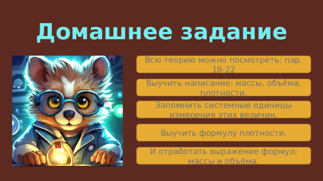 Домашнее задание Всю теорию можно посмотреть: пар. 18-22 Выучить написание: массы, объёма, плотности. Запомнить системные единицы измерения этих величин. Выучить формулу плотности. И отработать выражение формул: массы и объёма. 