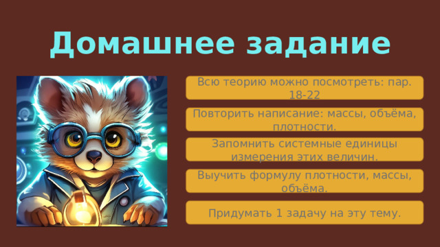 Домашнее задание Всю теорию можно посмотреть: пар. 18-22 Повторить написание: массы, объёма, плотности. Запомнить системные единицы измерения этих величин. Выучить формулу плотности, массы, объёма. Придумать 1 задачу на эту тему. 