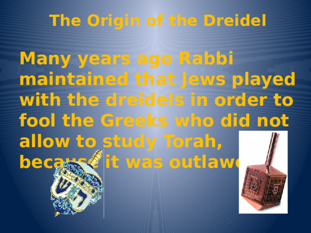 The Origin of the Dreidel Many years ago Rabbi maintained that Jews played with the dreidels in order to fool the Greeks who did not allow to study Torah, because it was outlawed 