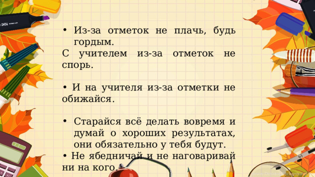Из-за отметок не плачь, будь гордым. С учителем из-за отметок не спорь. • И на учителя из-за отметки не обижайся. Старайся всё делать вовремя и думай о хороших результатах, они обязательно у тебя будут. • Не ябедничай и не наговаривай ни на кого. 