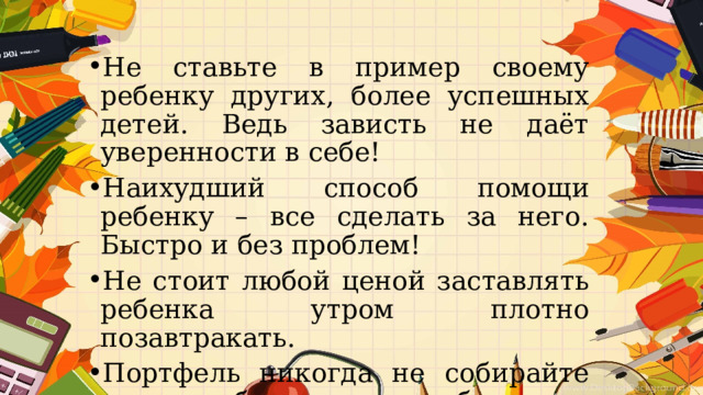Не ставьте в пример своему ребенку других, более успешных детей. Ведь зависть не даёт уверенности в себе! Наихудший способ помощи ребенку – все сделать за него. Быстро и без проблем! Не стоит любой ценой заставлять ребенка утром плотно позавтракать. Портфель никогда не собирайте сами, чтобы ничего не забыть . 