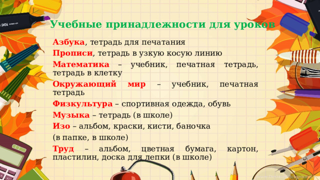 Учебные принадлежности для уроков   Азбука , тетрадь для печатания Прописи , тетрадь в узкую косую линию Математика – учебник, печатная тетрадь, тетрадь в клетку Окружающий мир – учебник, печатная тетрадь Физкультура – спортивная одежда, обувь Музыка – тетрадь (в школе) Изо – альбом, краски, кисти, баночка (в папке, в школе) Труд – альбом, цветная бумага, картон, пластилин, доска для лепки (в школе) 