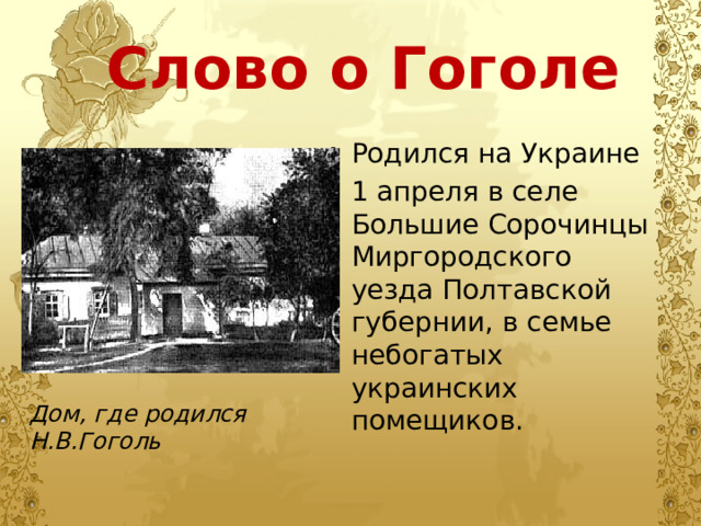 Слово о Гоголе Родился на Украине 1 апреля в селе Большие Сорочинцы Миргородского уезда Полтавской губернии, в семье небогатых украинских помещиков. Родился на Украине 1 апреля в селе Большие Сорочинцы Миргородского уезда Полтавской губернии, в семье небогатых украинских помещиков. Дом, где родился Н.В.Гоголь 