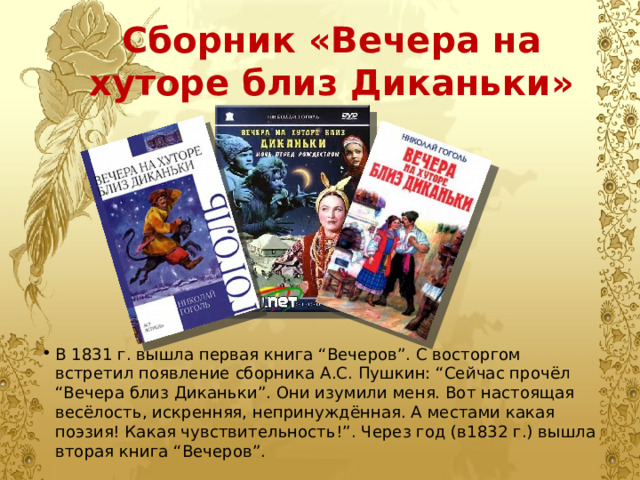 Сборник «Вечера на хуторе близ Диканьки» В 1831 г. вышла первая книга “Вечеров”. С восторгом встретил появление сборника А.С. Пушкин: “Сейчас прочёл “Вечера близ Диканьки”. Они изумили меня. Вот настоящая весёлость, искренняя, непринуждённая. А местами какая поэзия! Какая чувствительность!”. Через год (в1832 г.) вышла вторая книга “Вечеров”. 