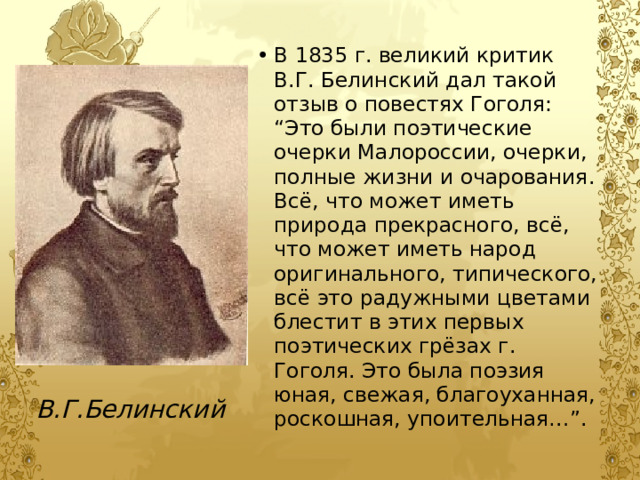 В 1835 г. великий критик В.Г. Белинский дал такой отзыв о повестях Гоголя: “Это были поэтические очерки Малороссии, очерки, полные жизни и очарования. Всё, что может иметь природа прекрасного, всё, что может иметь народ оригинального, типического, всё это радужными цветами блестит в этих первых поэтических грёзах г. Гоголя. Это была поэзия юная, свежая, благоуханная, роскошная, упоительная…”. В.Г.Белинский 