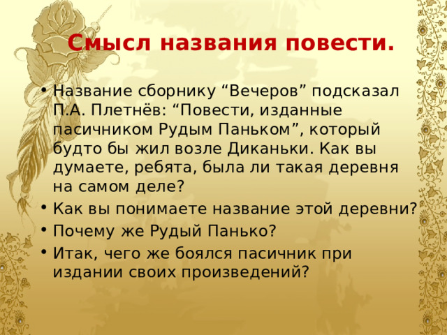 Смысл названия повести. Название сборнику “Вечеров” подсказал П.А. Плетнёв: “Повести, изданные пасичником Рудым Паньком”, который будто бы жил возле Диканьки. Как вы думаете, ребята, была ли такая деревня на самом деле? Как вы понимаете название этой деревни? Почему же Рудый Панько? Итак, чего же боялся пасичник при издании своих произведений? 