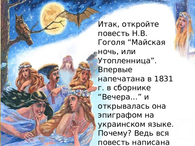 Итак, откройте повесть Н.В. Гоголя “Майская ночь, или Утопленница”. Впервые напечатана в 1831 г. в сборнике “Вечера…” и открывалась она эпиграфом на украинском языке. Почему? Ведь вся повесть написана на русском. 