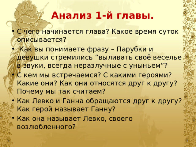  Анализ 1-й главы. С чего начинается глава? Какое время суток описывается?  Как вы понимаете фразу – Парубки и девушки стремились “выливать своё веселье в звуки, всегда неразлучные с уныньем”? С кем мы встречаемся? С какими героями? Какие они? Как они относятся друг к другу? Почему мы так считаем? Как Левко и Ганна обращаются друг к другу? Как герой называет Ганну?  Как она называет Левко, своего возлюбленного? 