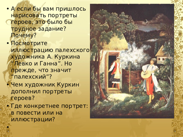 А если бы вам пришлось нарисовать портреты героев, это было бы трудное задание? Почему? Посмотрите иллюстрацию палехского художника А. Куркина “Левко и Ганна”. Но прежде, что значит “палехский”? Чем художник Куркин дополнил портреты героев? Где конкретнее портрет: в повести или на иллюстрации? 