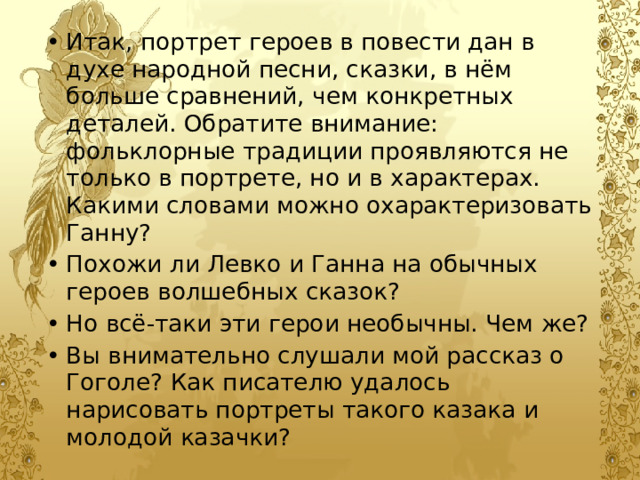 Итак, портрет героев в повести дан в духе народной песни, сказки, в нём больше сравнений, чем конкретных деталей. Обратите внимание: фольклорные традиции проявляются не только в портрете, но и в характерах. Какими словами можно охарактеризовать Ганну? Похожи ли Левко и Ганна на обычных героев волшебных сказок? Но всё-таки эти герои необычны. Чем же? Вы внимательно слушали мой рассказ о Гоголе? Как писателю удалось нарисовать портреты такого казака и молодой казачки? 