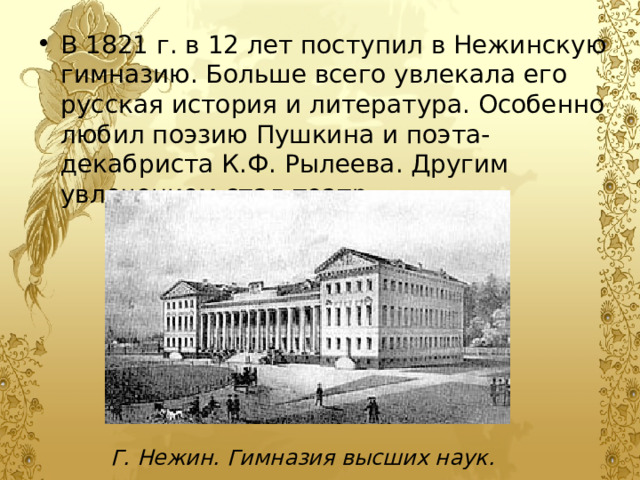 В 1821 г. в 12 лет поступил в Нежинскую гимназию. Больше всего увлекала его русская история и литература. Особенно любил поэзию Пушкина и поэта-декабриста К.Ф. Рылеева. Другим увлечением стал театр. В 1821 г. в 12 лет поступил в Нежинскую гимназию. Больше всего увлекала его русская история и литература. Особенно любил поэзию Пушкина и поэта-декабриста К.Ф. Рылеева. Другим увлечением стал театр. Г. Нежин. Гимназия высших наук. 