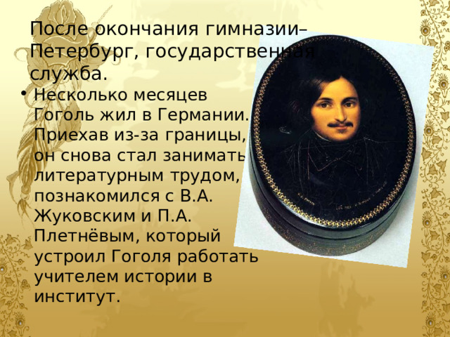 После окончания гимназии– Петербург, государственная служба. Несколько месяцев Гоголь жил в Германии. Приехав из-за границы, он снова стал заниматься литературным трудом, познакомился с В.А. Жуковским и П.А. Плетнёвым, который устроил Гоголя работать учителем истории в институт. 