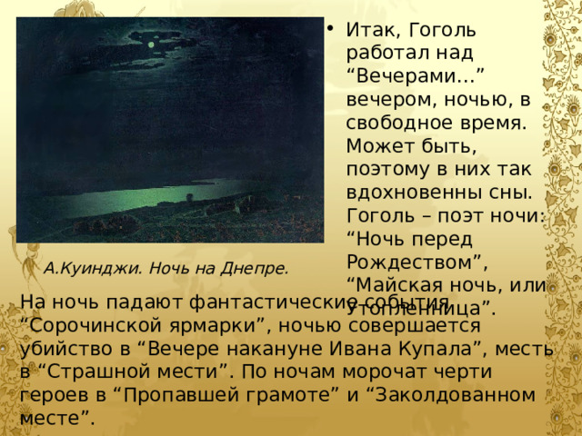 Итак, Гоголь работал над “Вечерами…” вечером, ночью, в свободное время. Может быть, поэтому в них так вдохновенны сны. Гоголь – поэт ночи: “Ночь перед Рождеством”, “Майская ночь, или Утопленница”. А.Куинджи. Ночь на Днепре. На ночь падают фантастические события “Сорочинской ярмарки”, ночью совершается убийство в “Вечере накануне Ивана Купала”, месть в “Страшной мести”. По ночам морочат черти героев в “Пропавшей грамоте” и “Заколдованном месте”. 