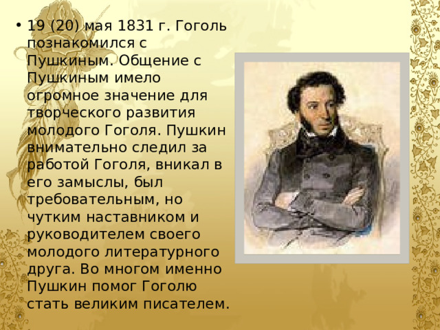 19 (20) мая 1831 г. Гоголь познакомился с Пушкиным. Общение с Пушкиным имело огромное значение для творческого развития молодого Гоголя. Пушкин внимательно следил за работой Гоголя, вникал в его замыслы, был требовательным, но чутким наставником и руководителем своего молодого литературного друга. Во многом именно Пушкин помог Гоголю стать великим писателем. 